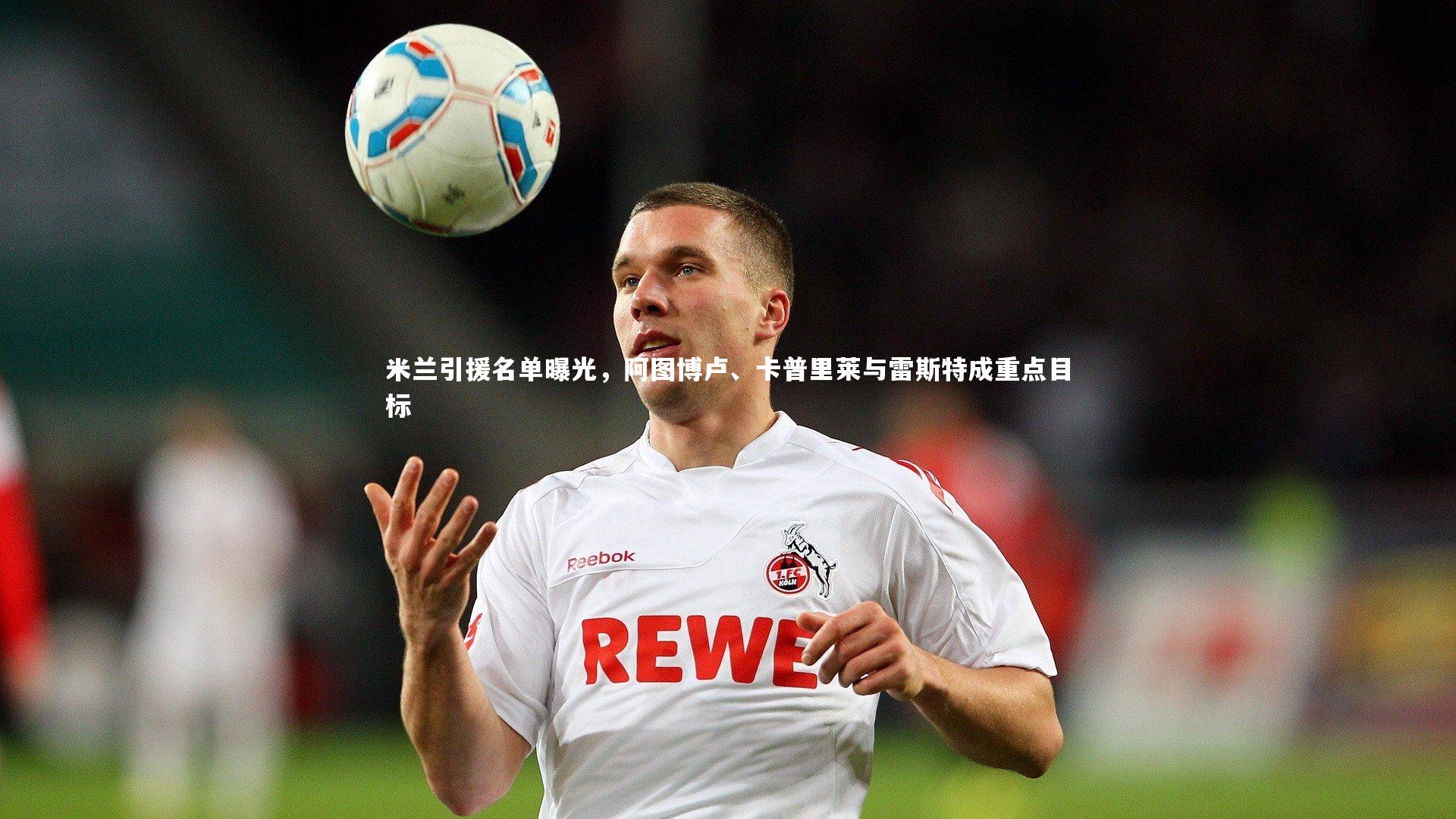 哈哈娱乐：米兰引援名单曝光，阿图博卢、卡普里莱与雷斯特成重点目标